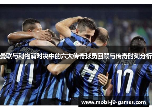 曼联与利物浦对决中的六大传奇球员回顾与传奇时刻分析 曼联与利物浦对决中的六大传奇球员回顾与传奇时刻分析