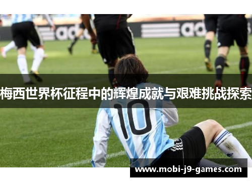 梅西世界杯征程中的辉煌成就与艰难挑战探索