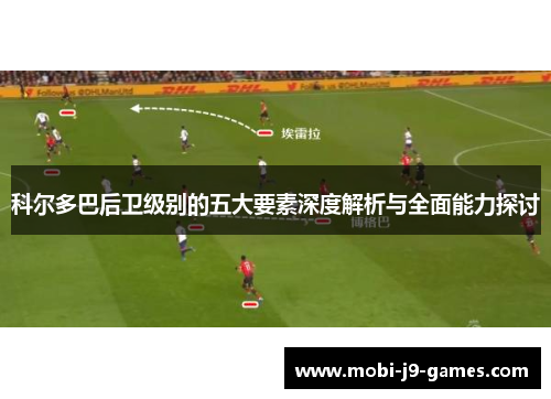 科尔多巴后卫级别的五大要素深度解析与全面能力探讨 科尔多巴后卫级别的五大要素深度解析与全面能力探讨
