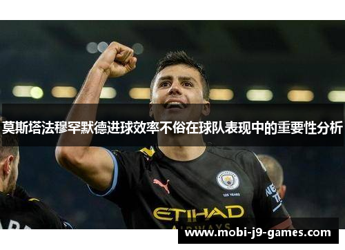 莫斯塔法穆罕默德进球效率不俗在球队表现中的重要性分析 莫斯塔法穆罕默德进球效率不俗在球队表现中的重要性分析